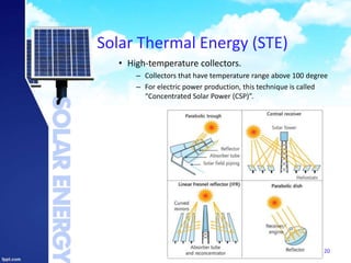 Solar Thermal Energy (STE)
• High-temperature collectors.
– Collectors that have temperature range above 100 degree
– For electric power production, this technique is called
“Concentrated Solar Power (CSP)”.
20
 