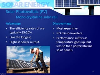 Solar Photovoltaic (PV)
Mono-crystalline solar cell
Advantage
• The efficiency rates of are
typically 15-20%.
• Live the longest.
• Highest power output.
Disadvantage
• Most expensive.
• NO micro-inverters.
• Performance suffers as
temperature goes up, but
less so than polycrystalline
solar panels.
27
 
