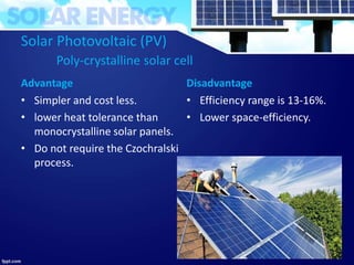 Solar Photovoltaic (PV)
Poly-crystalline solar cell
Advantage
• Simpler and cost less.
• lower heat tolerance than
monocrystalline solar panels.
• Do not require the Czochralski
process.
Disadvantage
• Efficiency range is 13-16%.
• Lower space-efficiency.
28
 