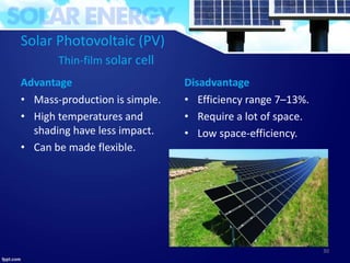 Solar Photovoltaic (PV)
Thin-film solar cell
Advantage
• Mass-production is simple.
• High temperatures and
shading have less impact.
• Can be made flexible.
Disadvantage
• Efficiency range 7–13%.
• Require a lot of space.
• Low space-efficiency.
30
 