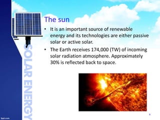 The sun
• It is an important source of renewable
energy and its technologies are either passive
solar or active solar.
• The Earth receives 174,000 (TW) of incoming
solar radiation atmosphere. Approximately
30% is reflected back to space.
4
 