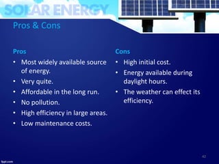 Pros & Cons
Pros
• Most widely available source
of energy.
• Very quite.
• Affordable in the long run.
• No pollution.
• High efficiency in large areas.
• Low maintenance costs.
Cons
• High initial cost.
• Energy available during
daylight hours.
• The weather can effect its
efficiency.
42
 