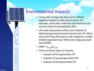 Environmental impacts
• Using solar energy may have some indirect
negative impacts on the environment. For
example, some toxic materials and chemicals are
used to make the photovoltaic (PV).
• Life cycle assessment (LCA) is one method of
determining environmental impacts from PV. Most
LCAs of PV have focused on two categories: carbon
dioxide equivalents per kWh and energy pay-back
time (EPBT).
• EPBT = Einput/Esaved
• There are three types of impacts:
• Impacts of first-generation PV
• Impacts of second-generation PV
• Impacts of third-generation PV
43
 
