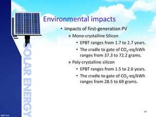 Environmental impacts
• Impacts of first-generation PV
» Mono-crystalline Silicon
• EPBT ranges from 1.7 to 2.7 years.
• The cradle to gate of CO2-eq/kWh
ranges from 37.3 to 72.2 grams.
» Poly-crystalline silicon
• EPBT ranges from 1.5 to 2.6 years.
• The cradle to gate of CO2-eq/kWh
ranges from 28.5 to 69 grams.
44
 