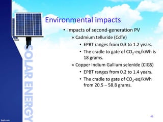 Environmental impacts
• Impacts of second-generation PV
» Cadmium telluride (CdTe)
• EPBT ranges from 0.3 to 1.2 years.
• The cradle to gate of CO2-eq/kWh is
18 grams.
» Copper Indium Gallium selenide (CIGS)
• EPBT ranges from 0.2 to 1.4 years.
• The cradle to gate of CO2-eq/kWh
from 20.5 – 58.8 grams.
45
 
