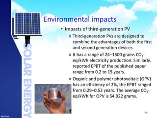 Environmental impacts
• Impacts of third-generation PV
» Third-generation PVs are designed to
combine the advantages of both the first
and second generation devices.
» It has a range of 24–1500 grams CO2-
eq/kWh electricity production. Similarly,
reported EPBT of the published paper
range from 0.2 to 15 years.
» Organic and polymer photovoltaic (OPV)
has an efficiency of 2%, the EPBT ranged
from 0.29–0.52 years. The average CO2-
eq/kWh for OPV is 54.922 grams.
46
 