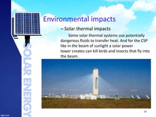 Environmental impacts
– Solar thermal impacts
Some solar thermal systems use potentially
dangerous fluids to transfer heat. And for the CSP
like in the beam of sunlight a solar power
tower creates can kill birds and insects that fly into
the beam.
48
 