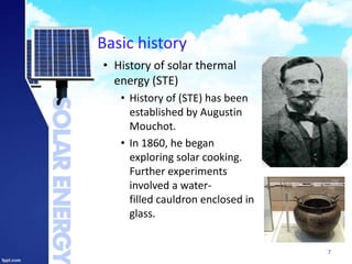 Basic history
• History of solar thermal
energy (STE)
• History of (STE) has been
established by Augustin
Mouchot.
• In 1860, he began
exploring solar cooking.
Further experiments
involved a water-
filled cauldron enclosed in
glass.
7
 