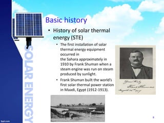 Basic history
• History of solar thermal
energy (STE)
• The first installation of solar
thermal energy equipment
occurred in
the Sahara approximately in
1910 by Frank Shuman when a
steam engine was run on steam
produced by sunlight.
• Frank Shuman built the world’s
first solar thermal power station
in Maadi, Egypt (1912-1913).
8
 