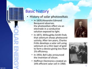 Basic history
• History of solar photovoltaic
• In 1839,Alexandre Edmond
Becquerel observes
the photovoltaic effect via an
electrode in a conductive
solution exposed to light.
• In 1873, Willoughby Smith finds
that selenium shows photocond-
uctivity. After ten years, Charles
Fritts develops a solar cell using
selenium on a thin layer of gold
to form a device giving less than
1% efficiency.
• In 1954, Bell Labs announced
the invention of silicon.
• Hoffman Electronics created an
14% efficient solar cell in 1960.
9
 