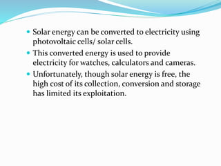  Solar energy can be converted to electricity using
photovoltaic cells/ solar cells.
 This converted energy is used to provide
electricity for watches, calculators and cameras.
 Unfortunately, though solar energy is free, the
high cost of its collection, conversion and storage
has limited its exploitation.
 