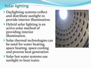 Solar lighting
 Daylighting systems collect
and distribute sunlight to
provide interior illumination.
 Hybrid solar lighting is an
active solar method of
providing interior
illumination.
 Solar thermal technologies can
be used for water heating,
space heating, space cooling
and process heat generation
 Solar hot water systems use
sunlight to heat water.
 