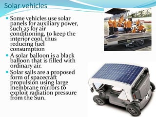 Solar vehicles
 Some vehicles use solar
panels for auxiliary power,
such as for air
conditioning, to keep the
interior cool, thus
reducing fuel
consumption
 A solar balloon is a black
balloon that is filled with
ordinary air.
 Solar sails are a proposed
form of spacecraft
propulsion using large
membrane mirrors to
exploit radiation pressure
from the Sun.
 