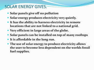 SOLAR ENERGY GIVES.
 Solar panels give off no pollution
 Solar energy produces electricity very quietly.
 It has the ability to harness electricity in remote
locations that are not linked to a national grid.
 Very efficient in large areas of the globe.
 Solar panels can be installed on top of many rooftops
 It is affordable in the long run.
 The use of solar energy to produce electricity allows
the user to become less dependent on the worlds fossil
fuel supplies.
 
