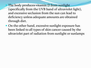  The body produces vitamin D from sunlight
(specifically from the UVB band of ultraviolet light),
and excessive seclusion from the sun can lead to
deficiency unless adequate amounts are obtained
through diet.
 On the other hand, excessive sunlight exposure has
been linked to all types of skin cancer caused by the
ultraviolet part of radiation from sunlight or sunlamps
 