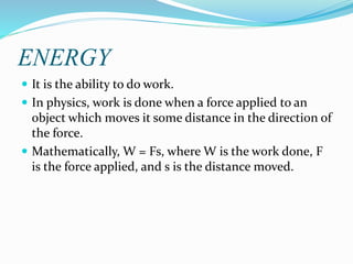ENERGY
 It is the ability to do work.
 In physics, work is done when a force applied to an
object which moves it some distance in the direction of
the force.
 Mathematically, W = Fs, where W is the work done, F
is the force applied, and s is the distance moved.
 