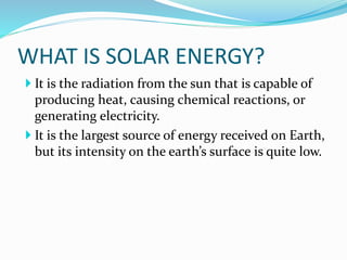 WHAT IS SOLAR ENERGY?
 It is the radiation from the sun that is capable of
producing heat, causing chemical reactions, or
generating electricity.
 It is the largest source of energy received on Earth,
but its intensity on the earth’s surface is quite low.
 