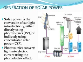 GENERATION OF SOLAR POWER
 Solar power is the
conversion of sunlight
into electricity, either
directly using
photovoltaics (PV), or
indirectly using
concentrated solar
power (CSP).
 Photovoltaics converts
light into electric
current using the
photoelectric effect.
 