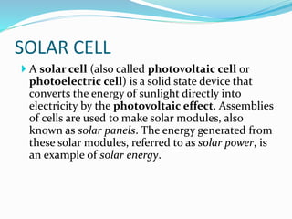 SOLAR CELL
 A solar cell (also called photovoltaic cell or
photoelectric cell) is a solid state device that
converts the energy of sunlight directly into
electricity by the photovoltaic effect. Assemblies
of cells are used to make solar modules, also
known as solar panels. The energy generated from
these solar modules, referred to as solar power, is
an example of solar energy.
 
