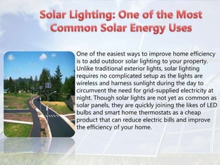• One of the easiest ways to improve home efficiency
is to add outdoor solar lighting to your property.
Unlike traditional exterior lights, solar lighting
requires no complicated setup as the lights are
wireless and harness sunlight during the day to
circumvent the need for grid-supplied electricity at
night. Though solar lights are not yet as common as
solar panels, they are quickly joining the likes of LED
bulbs and smart home thermostats as a cheap
product that can reduce electric bills and improve
the efficiency of your home.
 