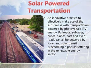 • An innovative practice to
effectively make use of the
sunshine is with transportation
powered by photovoltaic (PV)
energy. Railroads, subways,
buses, planes, cars and even
roads can all be powered by
solar, and solar transit
is becoming a popular offering
in the renewable energy
sector.
 