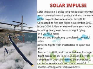 Solar Impulse is a Swiss long-range experimental
solar-powered aircraft project,and also the name
of the project's two operational aircraft. It
Conducted its first test flight in December 2009.
In July 2010, it flew an entire diurnal solar cycle,
including nearly nine hours of night flying,
in a 26-hour flight.
Piccard and Borschberg completed successful
solar-
powered flights from Switzerland to Spain and
then
Morocco in 2012, and conducted a multi-stage
flight across the US in 2013. A second aircraft,
completed in 2014 and named Solar Impulse 2,
carries more solar cells and more powerful
motors, among other improvements.
 