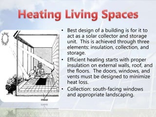 • Best design of a building is for it to
act as a solar collector and storage
unit. This is achieved through three
elements: insulation, collection, and
storage.
• Efficient heating starts with proper
insulation on external walls, roof, and
the floors. The doors, windows, and
vents must be designed to minimize
heat loss.
• Collection: south-facing windows
and appropriate landscaping.
 