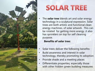 • The solar tree blends art and solar energy
technology in a sculptural expression. Solar
trees are both artistic and functional clean
energy machines. of solar artwork . This can
be rotated for getting more energy ,it also
has sprinklers on top for self cleaning
purpose.
Benefits of solar tree:
• Solar trees deliver the following benefits:
• Build awareness and interest in solar
technology, thereby promoting its adoption
• Provide shade and a meeting places
• Differentiate properties, especially those
with other hidden green building measures
 