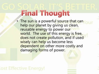 • The sun is a powerful source that can
help our planet by giving us clean,
reusable energy to power our
world. The use of this energy is free,
does not create pollution, and if used
wisely can help us become less
dependent on other more costly and
damaging forms of power.
 