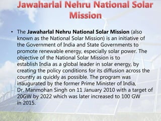 • The Jawaharlal Nehru National Solar Mission (also
known as the National Solar Mission) is an initiative of
the Government of India and State Governments to
promote renewable energy, especially solar power. The
objective of the National Solar Mission is to
establish India as a global leader in solar energy, by
creating the policy conditions for its diffusion across the
country as quickly as possible. The program was
inaugurated by the former Prime Minister of India,
Dr. Manmohan Singh on 11 January 2010 with a target of
20GW by 2022 which was later increased to 100 GW
in 2015.
 