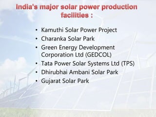 • Kamuthi Solar Power Project
• Charanka Solar Park
• Green Energy Development
Corporation Ltd (GEDCOL)
• Tata Power Solar Systems Ltd (TPS)
• Dhirubhai Ambani Solar Park
• Gujarat Solar Park
 