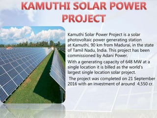 • Kamuthi Solar Power Project is a solar
photovoltaic power generating station
at Kamuthi, 90 km from Madurai, in the state
of Tamil Nadu, India. This project has been
commissioned by Adani Power.
• With a generating capacity of 648 MW at a
single location it is billed as the world's
largest single location solar project.
• The project was completed on 21 September
2016 with an investment of around 4,550 cr.
 