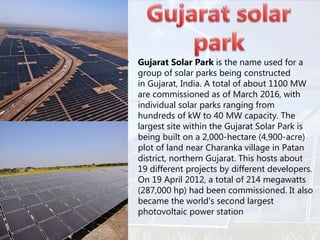 • Gujarat Solar Park is the name used for a
group of solar parks being constructed
in Gujarat, India. A total of about 1100 MW
are commissioned as of March 2016, with
individual solar parks ranging from
hundreds of kW to 40 MW capacity. The
largest site within the Gujarat Solar Park is
being built on a 2,000-hectare (4,900-acre)
plot of land near Charanka village in Patan
district, northern Gujarat. This hosts about
19 different projects by different developers.
On 19 April 2012, a total of 214 megawatts
(287,000 hp) had been commissioned. It also
became the world's second largest
photovoltaic power station
 