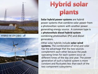 Other solar hybrids include solar-wind
systems. The combination of wind and solar
has the advantage that the two sources
complement each other because the peak
operating times for each system occur at
different times of the day and year. The power
generation of such a hybrid system is more
constant and fluctuates less than each of the
two component subsystems.
Solar hybrid power systems are hybrid
power systems that combine solar power from
a photovoltaic system with another power
generating energy source . A common type is
a photovoltaic diesel hybrid system
combining photovoltaic (PV) and diesel
generators.
HYBRID IN LEH (J&K)
 