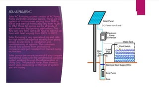 SOLAR PUMPING
Solar AC Pumping system consists of AC Pump,
Pump Controller and solar panels. These are big
systems of motor power varying from 2KW to
60KW and their up-front costs vary from Rs.1M
to 20M. These AC pumps are for all kinds of
agriculture and big farming applications. The
flow can vary from 10m3 per hour to 300 m3 per
hour with head varying from 100 ft to 600 ft.
Solar Pumping is very specialized job and calls
for high technical expertise starting from pump
design & selections to installation and
commissioning of systems. The customers
should buy systems from professional
companies and get installed from trained pump
technicians.
Solar pumps are very economical if you compare
operational costs with the conventional pumping
system working through Diesel generators or
Utility Grid. The payback varies from three to
seven years depending on the type of system
you are buying
 