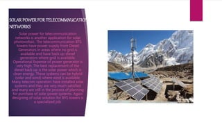 SOLARPOWERFOR TELECOMMNUCATION
NETWORKS
Solar power for telecommunication
networks is another application for solar
photovoltaic. The telecommunication BTS
towers have power supply from Diesel
Generators in areas where no grid is
available and have back up diesel
generators where grid is available.
Operational Expense of power generator is
very high. The best replacement of the
diesel back up is the solar power which is
clean energy. These systems can be hybrid
(solar and wind) where wind is available.
Many telecom operators have installed solar
systems and they are very much satisfied
and many are still in the process of planning
for purchase of solar power systems. Again
designing of solar solution for BYS towers is
a specialized job.
 