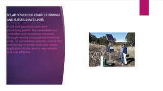 SOLARPOWERFOR REMOTETERMINAL
ANDSURVELLIANCEUNITS
In Oil and gas production and
processing plants, the parameters are
controlled and monitored remotely
through remote computerized terminal
units. In surveillance systems, mostly the
monitoring is remote and solar power
application in this area is very reliable
and cost effective.
 
