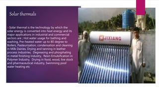 Solar thermals
Solar thermal is the technology by which the
solar energy is converted into heat energy and its
major applications in industrial and commercial
sectors are ; Hot water usage for bathing and
washing, Pre-heated water up to 80 degree to
Boilers, Pasteurization, condensation and cleaning
in Milk Dairies, Drying and tanning in leather
process industries, Degreasing and phosphating
in metal finishing industry, Resin Emulsification in
Polymer Industry, Drying in food, wood, live stock
and pharmaceutical industry, Swimming pool
water heating etc
 