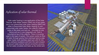 Aplication of solar thermal
Solar water heating is one application of the Solar
Thermal. Solar Water Heaters (SWH) are of two types;
one is non-pressurized solar water heating (SWH) and
other is Pressurized Solar Water Heating. In non-
pressurized solar water heater, the collector (Vacuum
tubes or flat plate) and tank are mounted on one
fixture and are in one integrated unit. Tank is
mounted at top of the collector. There is no pump
used in this type of system. This system works on flow
of water through gravity from overhead tank to solar
water heater tank (stainless steel tank with 55 mm
poly-urethane insulation) and from this tank onward
to vacuum tubes and by natural convention process,
the hot water circulates and heats up the whole tank
 