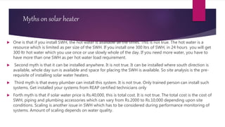 Myths on solar heater
 One is that if you install SWH, the hot water is available all the times. This is not true. The hot water is a
resource which is limited as per size of the SWH. If you install one 300 ltrs of SWH, in 24 hours you will get
300 ltr hot water which you use once or use slowly whole of the day. If you need more water, you have to
have more than one SWH as per hot water load requirement.
 Second myth is that it can be installed anywhere. It is not true. It can be installed where south direction is
available, whole day sun is available and space for placing the SWH is available. So site analysis is the pre-
requisite of installing solar water heaters.
 Third myth is that every plumber can install this system. It is not true. Only trained person can install such
systems. Get installed your systems from REAP certified technicians only
 Forth myth is that if solar water price is Rs.40,000, this is total cost. It is not true. The total cost is the cost of
SWH, piping and plumbing accessories which can vary from Rs.2000 to Rs.10,000 depending upon site
conditions. Scaling is another issue in SWH which has to be considered during performance monitoring of
systems. Amount of scaling depends on water quality.
 