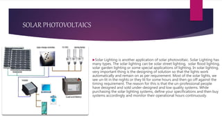SOLAR PHOTOVOLTAICS
Solar Lighting is another application of solar photovoltaic. Solar Lighting has
many types. The solar lighting can be solar street lighting, solar flood lighting,
solar garden lighting or some special applications of lighting. In solar lighting,
very important thing is the designing of solution so that the lights work
automatically and remain on as per requirement. Most of the solar lights, we
see un-lit in the nights or they lit for some hours and then go off against the
timing requirement. The reason for this is that the un-professional people
have designed and sold under-designed and low quality systems. While
purchasing the solar lighting systems, define your specifications and then buy
systems accordingly and monitor their operational hours continuously.
 