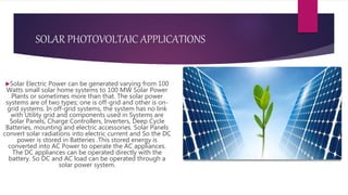 SOLAR PHOTOVOLTAIC APPLICATIONS
Solar Electric Power can be generated varying from 100
Watts small solar home systems to 100 MW Solar Power
Plants or sometimes more than that. The solar power
systems are of two types; one is off-grid and other is on-
grid systems. In off-grid systems, the system has no link
with Utility grid and components used in Systems are
Solar Panels, Charge Controllers, Inverters, Deep Cycle
Batteries, mounting and electric accessories. Solar Panels
convert solar radiations into electric current and So the DC
power is stored in Batteries .This stored energy is
converted into AC Power to operate the AC appliances.
The DC appliances can be operated directly with the
battery. So DC and AC load can be operated through a
solar power system.
 