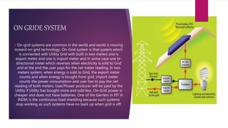 ON GRIDE SYSTEM
On-grid systems are common in the world and world is moving
toward on-grid technology. On-Grid system is that system which
is connected with Utility Grid with built in two meters one is
export meter and one is import meter and in some case one bi-
directional meter which reverses when electricity is sold to Grid
and at the end the user pays for the net meter reading. In two
meters system, when energy is sold to Grid, the export meter
counts and when energy is bought from grid, import meter
counts the power consumption and user has to pay the net
reading of both meters. User/Power producer will be paid by the
Utility if Utility has bought more and sold less. On-Grid power is
cheaper and does not have batteries. One of the barriers in FIT in
INDIA is the continuous load shedding because such systems
stop working as such systems have no back up when grid is off.
 