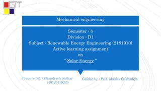 Gandhinagar Institute of
Technology
Mechanical engineering
Semester : 8
Division : D1
Subject : Renewable Energy Engineering (2181910)
Active learning assignment
on
“ Solar Energy ”
Prepared by : Chandresh Suthar
140120119229
Guided by : Prof. Maulik Sukhadiya
 