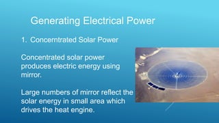 Generating Electrical Power
1. Concerntrated Solar Power
Concentrated solar power
produces electric energy using
mirror.
Large numbers of mirror reflect the
solar energy in small area which
drives the heat engine.
 