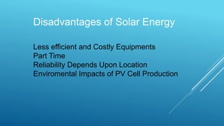 Disadvantages of Solar Energy
Less efficient and Costly Equipments
Part Time
Reliability Depends Upon Location
Enviromental Impacts of PV Cell Production
 