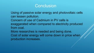 Conclusion
Using of passive solar energy and photovoltaic cells
can lessen pollution.
Concern of use of Cadmium in PV cells is
exaggarated when compared to electricity produced
from coal.
More researches is needed and being done.
Cost of solar energy will come down in price when
production increases.
 