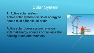 Solar System
1. Active solar system
Active solar system use solar energy to
heat a fluid either liquid or air.
Active solar power system relys on
external energy sources or backups like
heating pump and radiators.
 