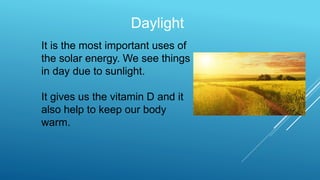 Daylight
It is the most important uses of
the solar energy. We see things
in day due to sunlight.
It gives us the vitamin D and it
also help to keep our body
warm.
 