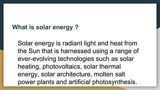 What is solar energy ?
Solar energy is radiant light and heat from
the Sun that is harnessed using a range of
ever-evolving technologies such as solar
heating, photovoltaics, solar thermal
energy, solar architecture, molten salt
power plants and artificial photosynthesis.